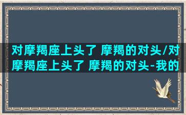 对摩羯座上头了 摩羯的对头/对摩羯座上头了 摩羯的对头-我的网站